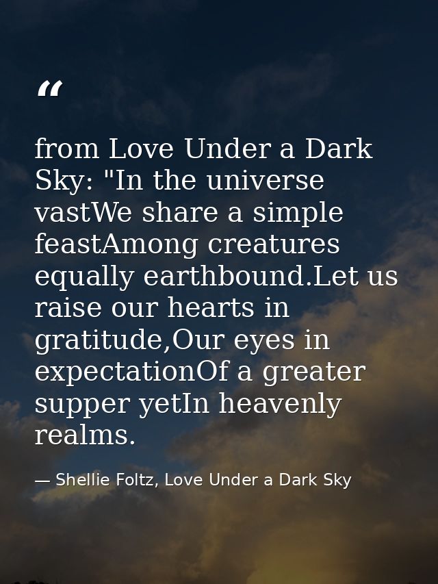 from Love Under a Dark Sky: "In the universe vastWe share a simple feastAmong creatures equally earthbound.Let us raise  — Shellie Foltz, Love Under a Dark Sky
