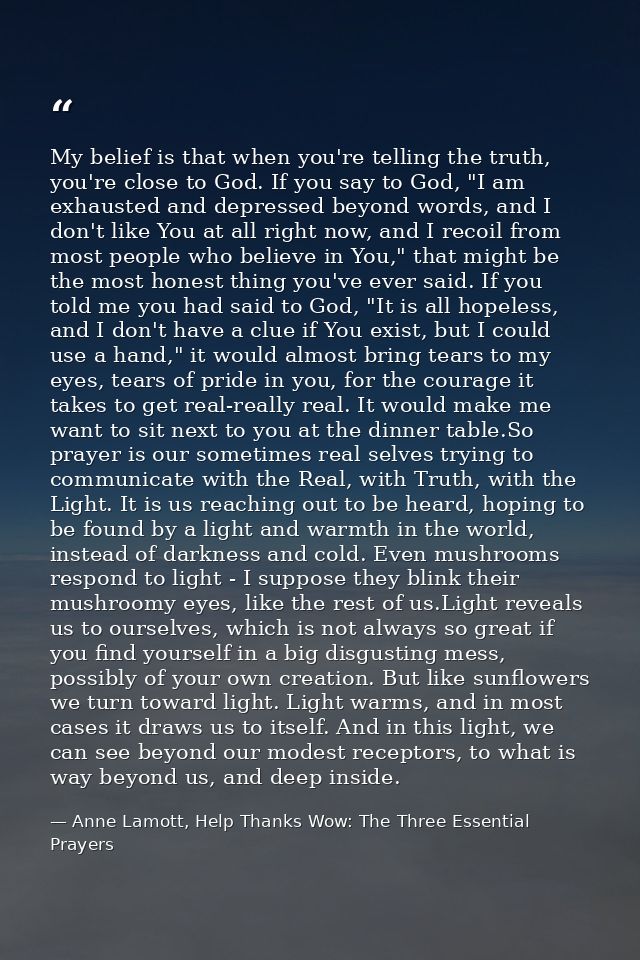 My belief is that when you're telling the truth, you're close to God. If you say to God, "I am exhausted and depressed b — Anne Lamott, Help Thanks Wow: The Three Essential Prayers