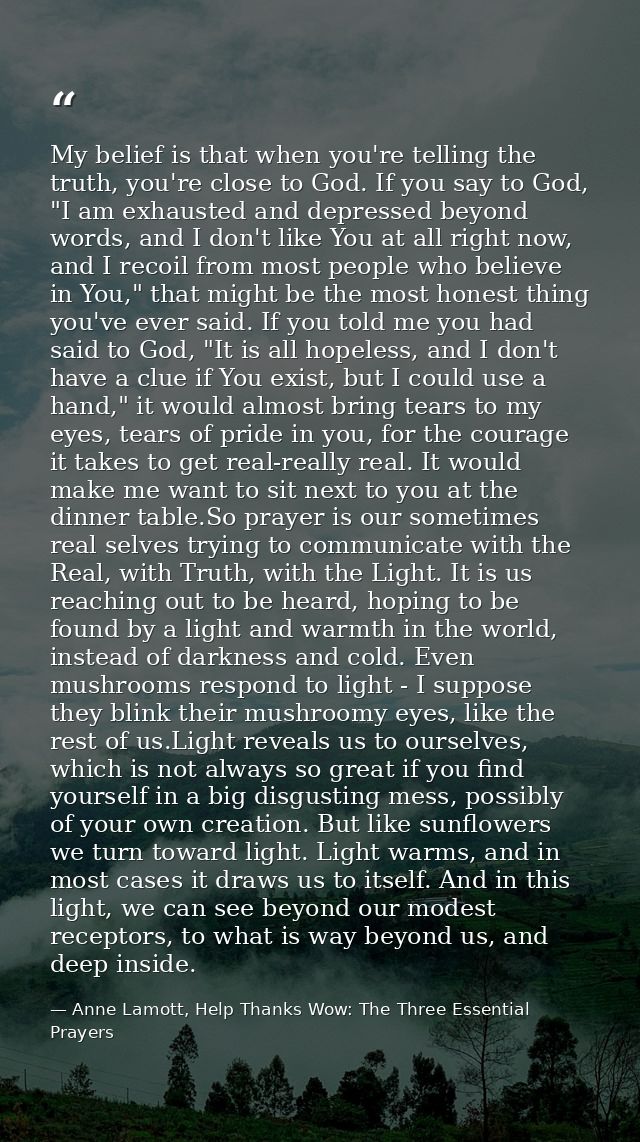 My belief is that when you're telling the truth, you're close to God. If you say to God, "I am exhausted and depressed b — Anne Lamott, Help Thanks Wow: The Three Essential Prayers