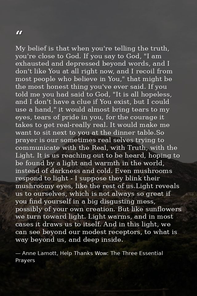 My belief is that when you're telling the truth, you're close to God. If you say to God, "I am exhausted and depressed b — Anne Lamott, Help Thanks Wow: The Three Essential Prayers