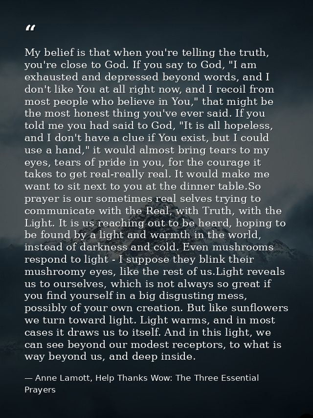 My belief is that when you're telling the truth, you're close to God. If you say to God, "I am exhausted and depressed b — Anne Lamott, Help Thanks Wow: The Three Essential Prayers