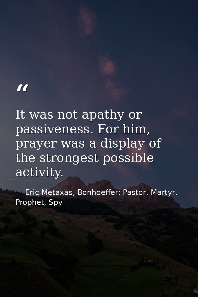 It was not apathy or passiveness. For him, prayer was a display of the strongest possible activity. — Eric Metaxas, Bonhoeffer: Pastor, Martyr, Prophet, Spy