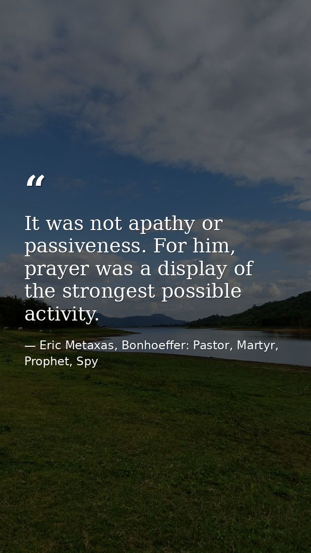 It was not apathy or passiveness. For him, prayer was a display of the strongest possible activity. — Eric Metaxas, Bonhoeffer: Pastor, Martyr, Prophet, Spy