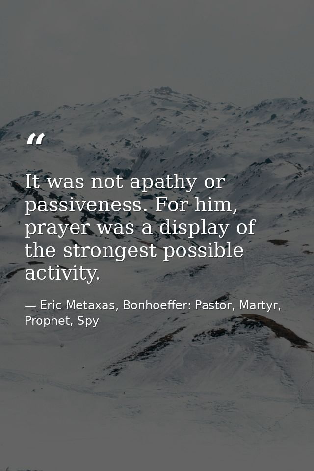 It was not apathy or passiveness. For him, prayer was a display of the strongest possible activity. — Eric Metaxas, Bonhoeffer: Pastor, Martyr, Prophet, Spy