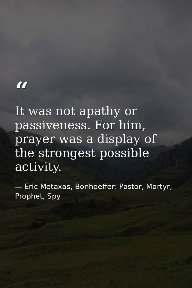 It was not apathy or passiveness. For him, prayer was a display of the strongest possible activity. — Eric Metaxas, Bonhoeffer: Pastor, Martyr, Prophet, Spy