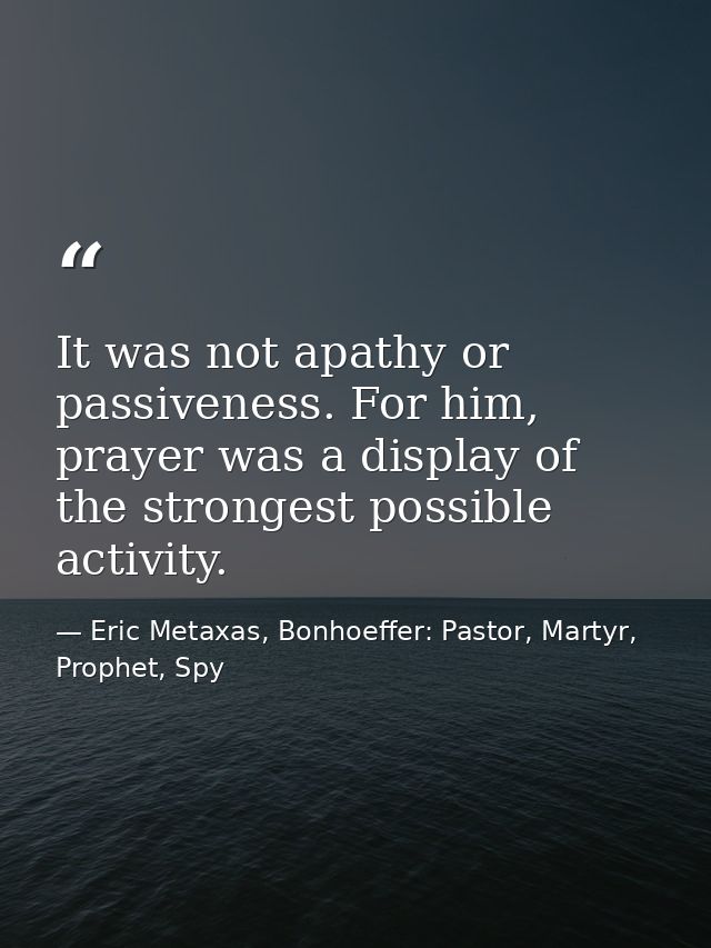 It was not apathy or passiveness. For him, prayer was a display of the strongest possible activity. — Eric Metaxas, Bonhoeffer: Pastor, Martyr, Prophet, Spy
