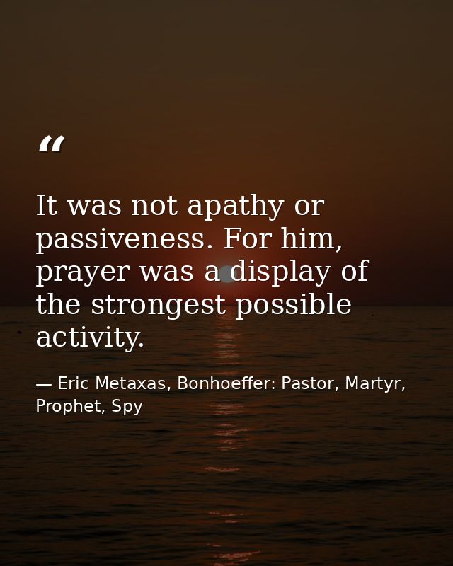 It was not apathy or passiveness. For him, prayer was a display of the strongest possible activity. — Eric Metaxas, Bonhoeffer: Pastor, Martyr, Prophet, Spy