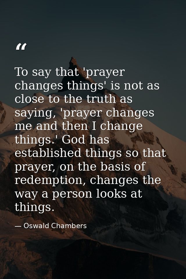 To say that 'prayer changes things' is not as close to the truth as saying, 'prayer changes me and then I change things. — Oswald Chambers
