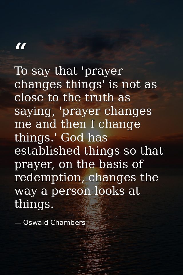 To say that 'prayer changes things' is not as close to the truth as saying, 'prayer changes me and then I change things. — Oswald Chambers