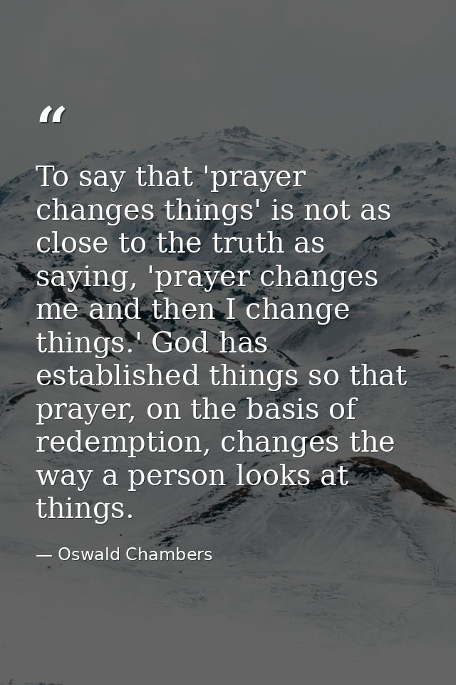 To say that 'prayer changes things' is not as close to the truth as saying, 'prayer changes me and then I change things. — Oswald Chambers