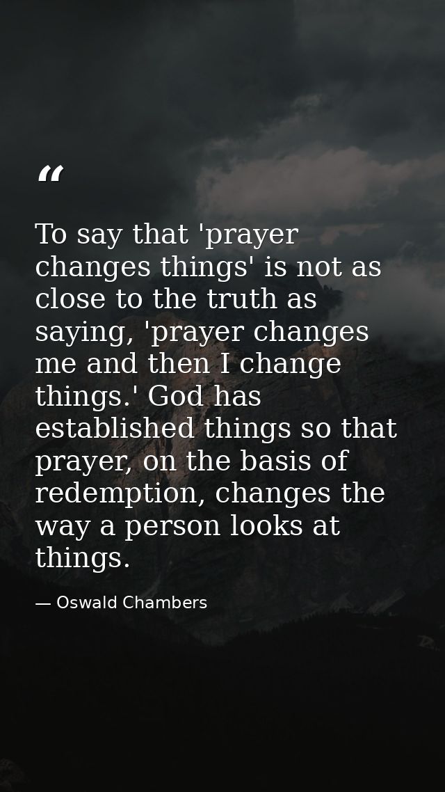 To say that 'prayer changes things' is not as close to the truth as saying, 'prayer changes me and then I change things. — Oswald Chambers