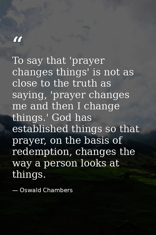 To say that 'prayer changes things' is not as close to the truth as saying, 'prayer changes me and then I change things. — Oswald Chambers
