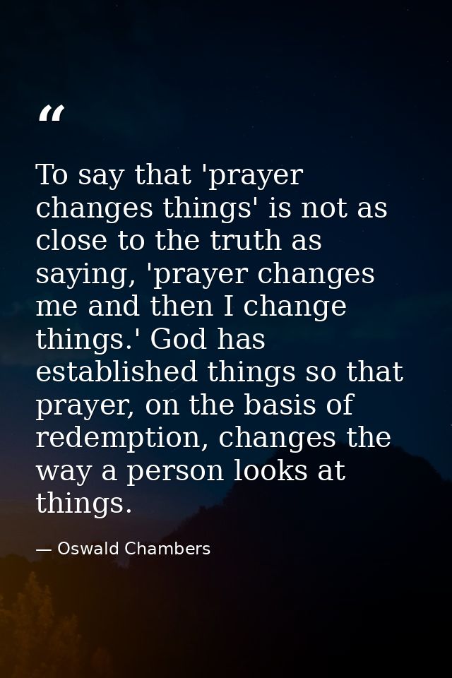 To say that 'prayer changes things' is not as close to the truth as saying, 'prayer changes me and then I change things. — Oswald Chambers