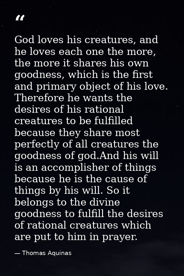 God loves his creatures, and he loves each one the more, the more it shares his own goodness, which is the first and pri — Thomas Aquinas