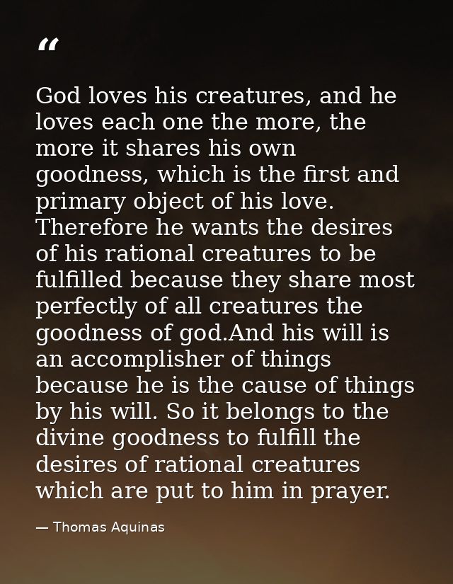 God loves his creatures, and he loves each one the more, the more it shares his own goodness, which is the first and pri — Thomas Aquinas