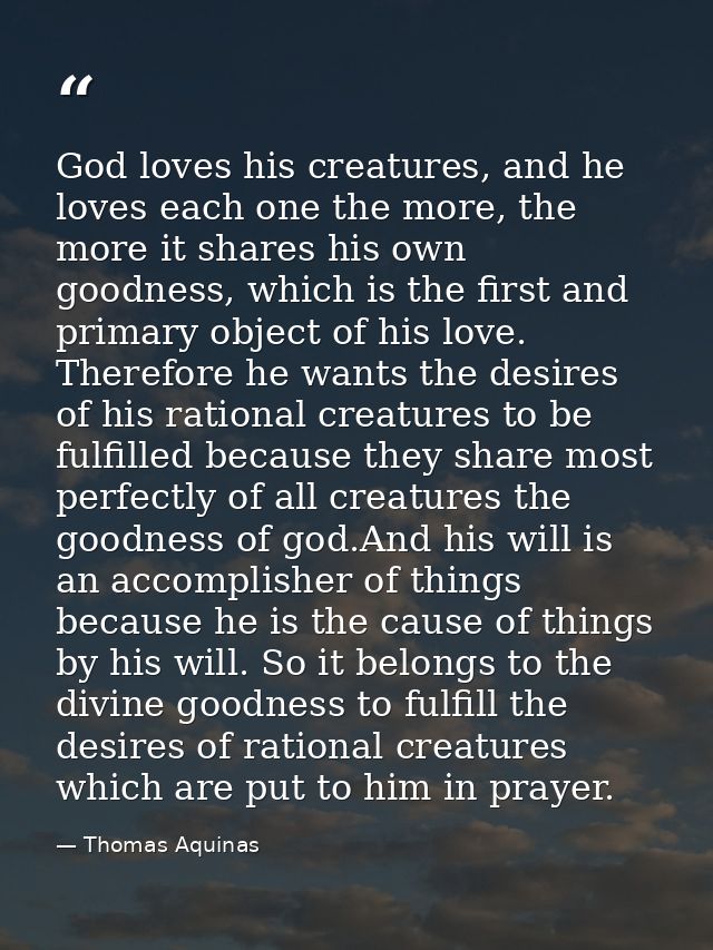 God loves his creatures, and he loves each one the more, the more it shares his own goodness, which is the first and pri — Thomas Aquinas