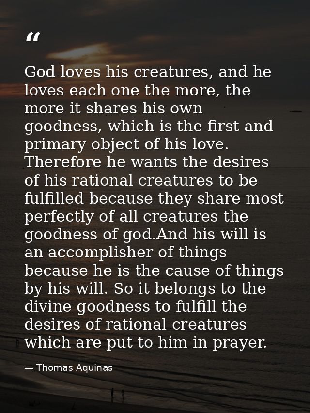 God loves his creatures, and he loves each one the more, the more it shares his own goodness, which is the first and pri — Thomas Aquinas