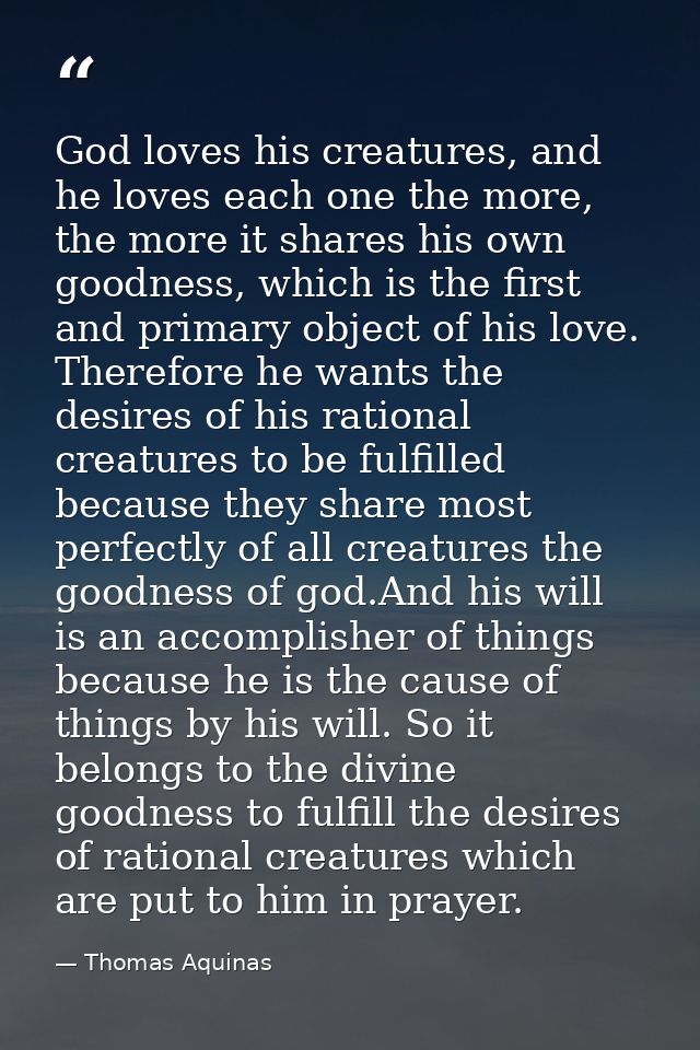 God loves his creatures, and he loves each one the more, the more it shares his own goodness, which is the first and pri — Thomas Aquinas