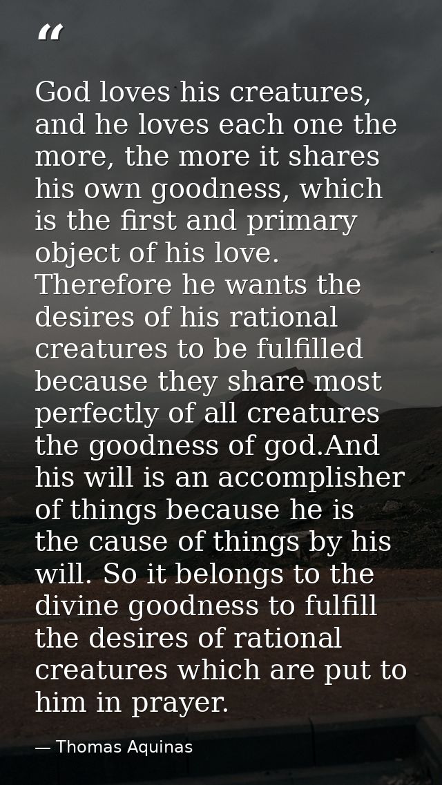 God loves his creatures, and he loves each one the more, the more it shares his own goodness, which is the first and pri — Thomas Aquinas