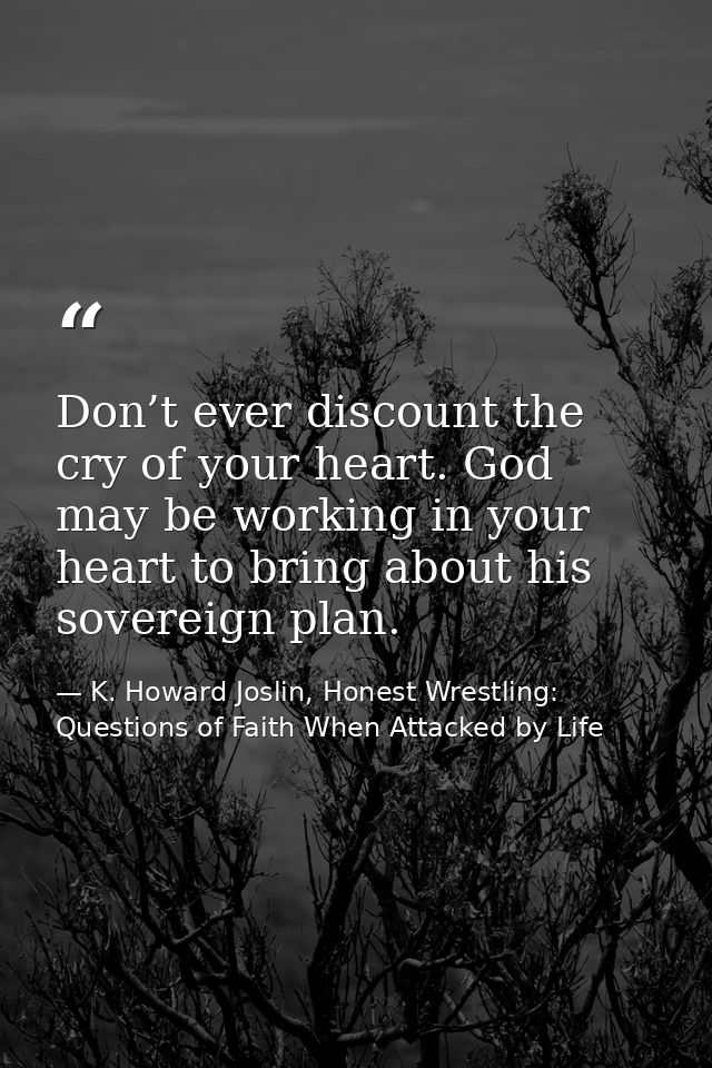 Don’t ever discount the cry of your heart. God may be working in your heart to bring about his sovereign plan. — K. Howard Joslin, Honest Wrestling: Questions of Faith When Attacked by Life
