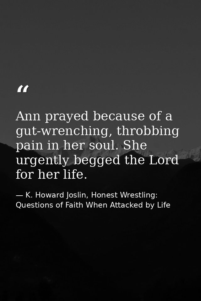 Ann prayed because of a gut-wrenching, throbbing pain in her soul. She urgently begged the Lord for her life. — K. Howard Joslin, Honest Wrestling: Questions of Faith When Attacked by Life