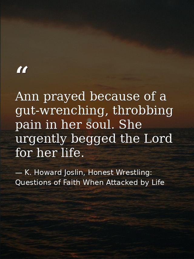 Ann prayed because of a gut-wrenching, throbbing pain in her soul. She urgently begged the Lord for her life. — K. Howard Joslin, Honest Wrestling: Questions of Faith When Attacked by Life