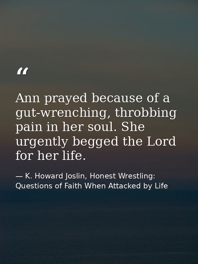 Ann prayed because of a gut-wrenching, throbbing pain in her soul. She urgently begged the Lord for her life. — K. Howard Joslin, Honest Wrestling: Questions of Faith When Attacked by Life