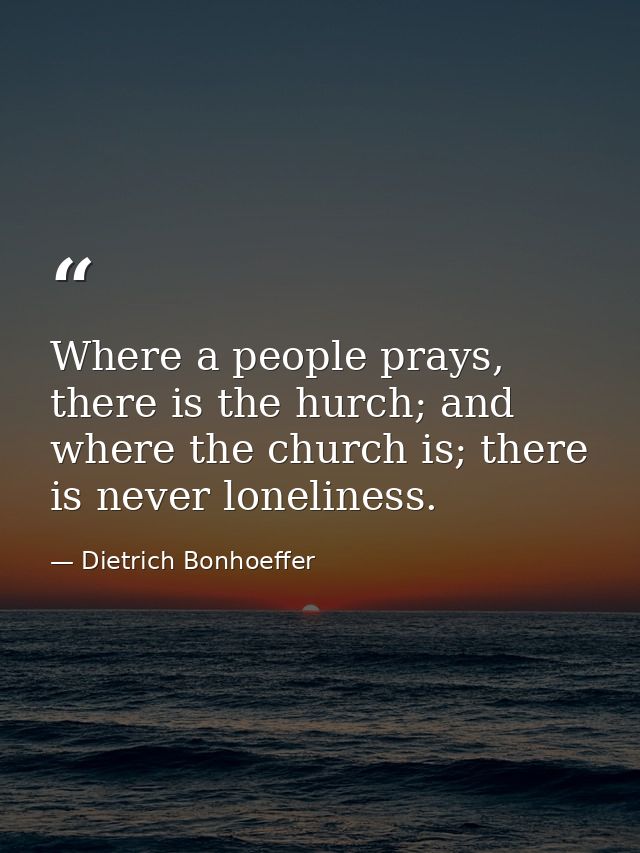 Where a people prays, there is the hurch; and where the church is; there is never loneliness. — Dietrich Bonhoeffer