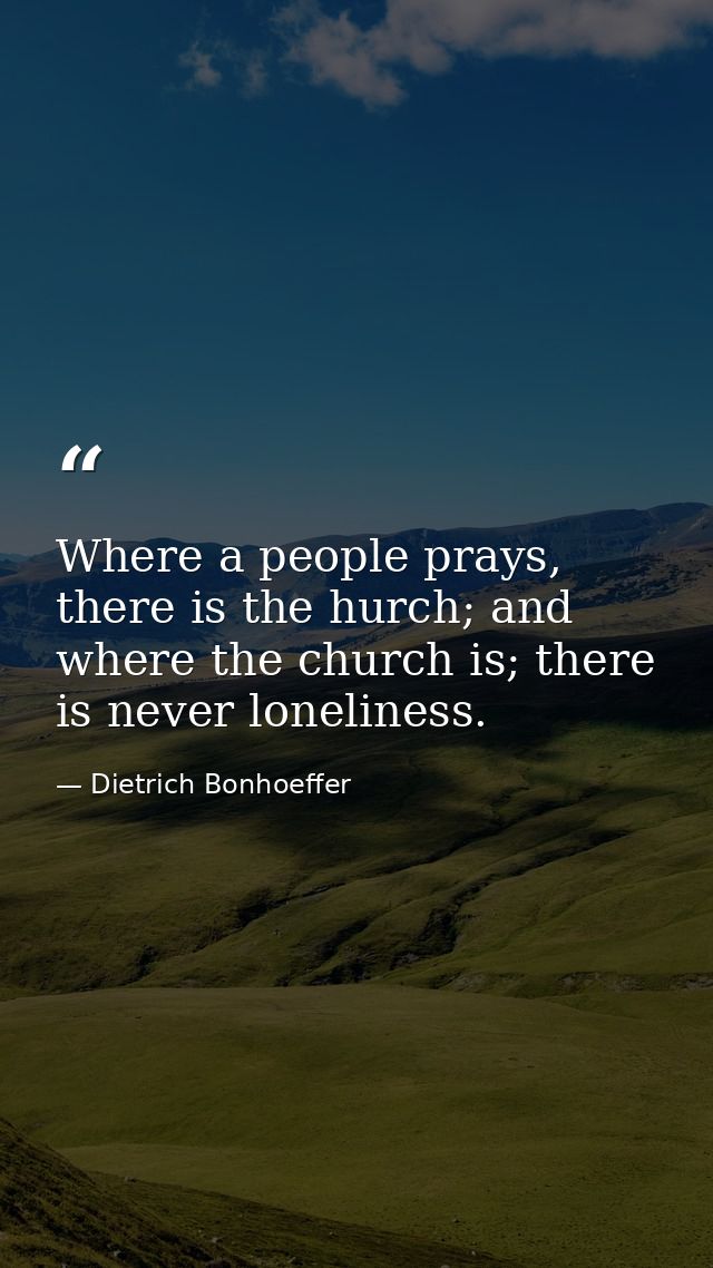 Where a people prays, there is the hurch; and where the church is; there is never loneliness. — Dietrich Bonhoeffer
