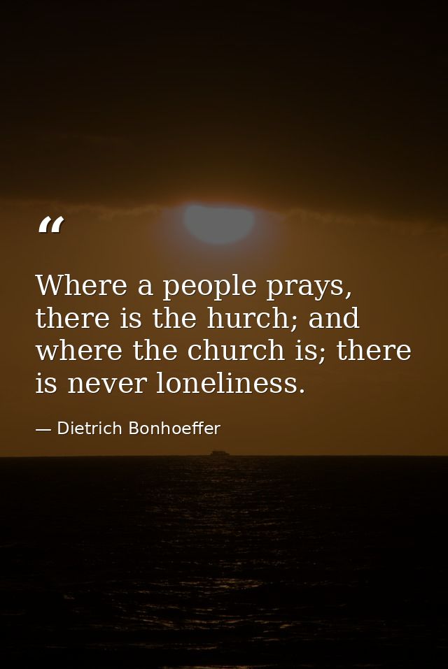 Where a people prays, there is the hurch; and where the church is; there is never loneliness. — Dietrich Bonhoeffer