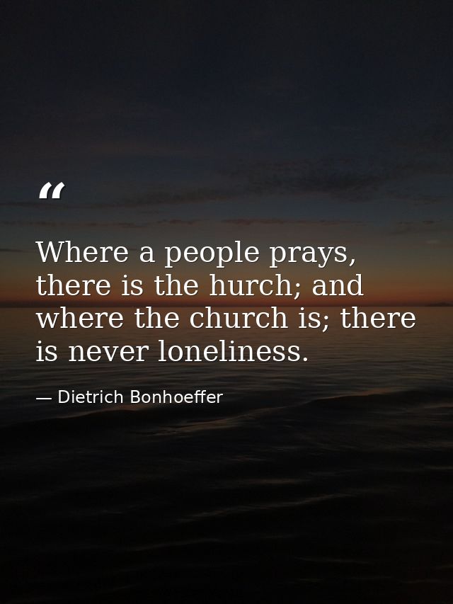 Where a people prays, there is the hurch; and where the church is; there is never loneliness. — Dietrich Bonhoeffer