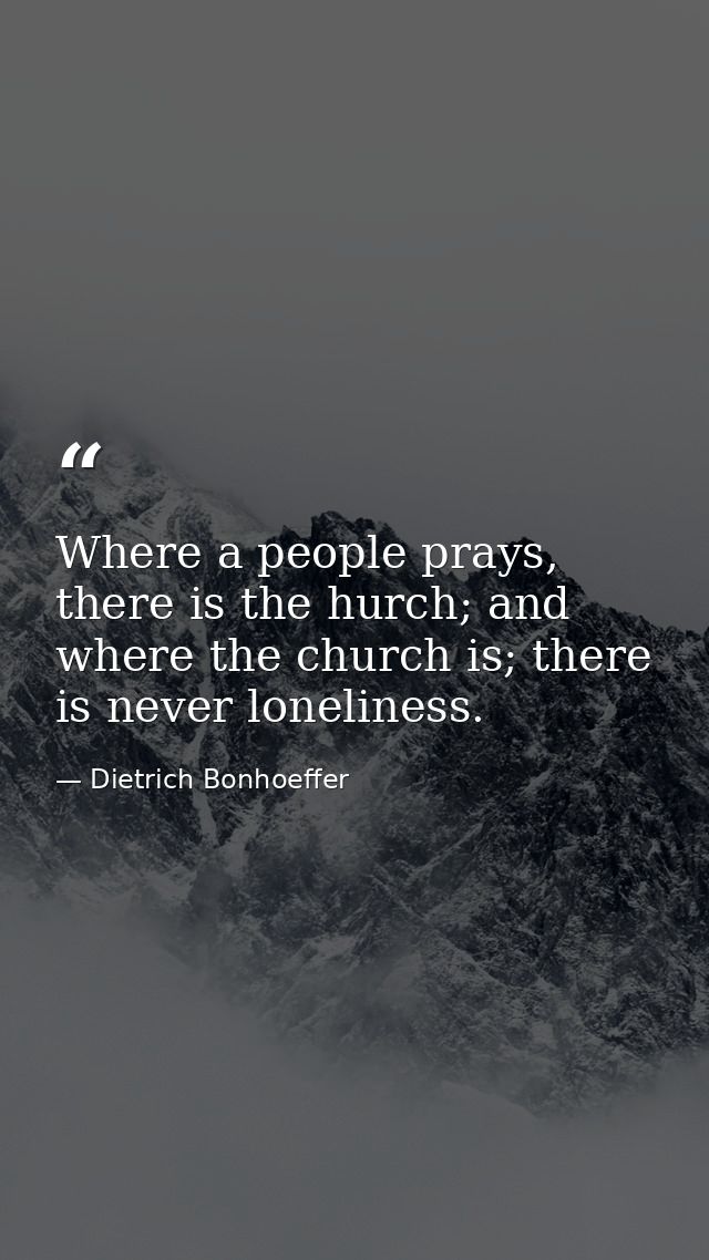 Where a people prays, there is the hurch; and where the church is; there is never loneliness. — Dietrich Bonhoeffer
