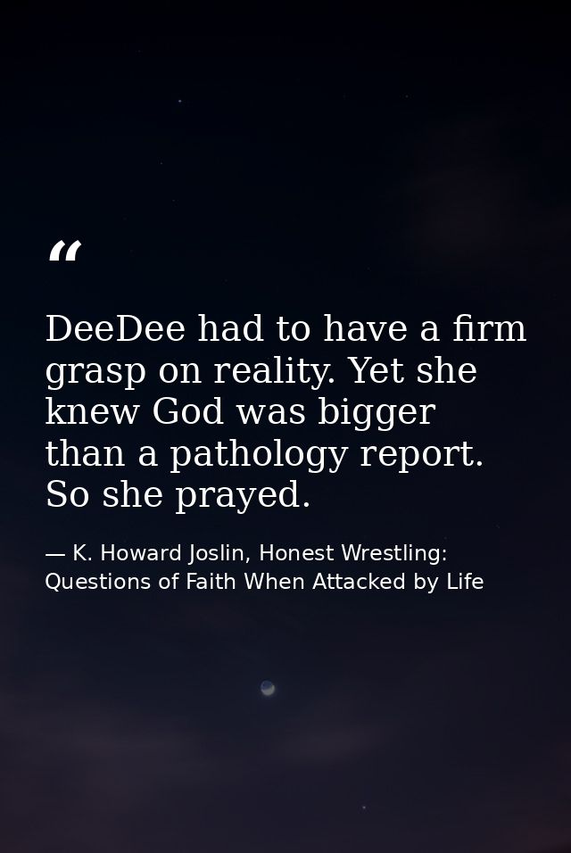 DeeDee had to have a firm grasp on reality. Yet she knew God was bigger than a pathology report. So she prayed. — K. Howard Joslin, Honest Wrestling: Questions of Faith When Attacked by Life