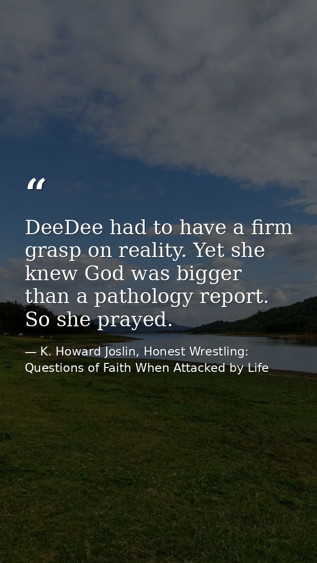DeeDee had to have a firm grasp on reality. Yet she knew God was bigger than a pathology report. So she prayed. — K. Howard Joslin, Honest Wrestling: Questions of Faith When Attacked by Life