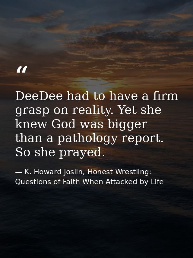 DeeDee had to have a firm grasp on reality. Yet she knew God was bigger than a pathology report. So she prayed. — K. Howard Joslin, Honest Wrestling: Questions of Faith When Attacked by Life