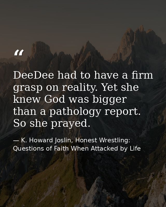 DeeDee had to have a firm grasp on reality. Yet she knew God was bigger than a pathology report. So she prayed. — K. Howard Joslin, Honest Wrestling: Questions of Faith When Attacked by Life