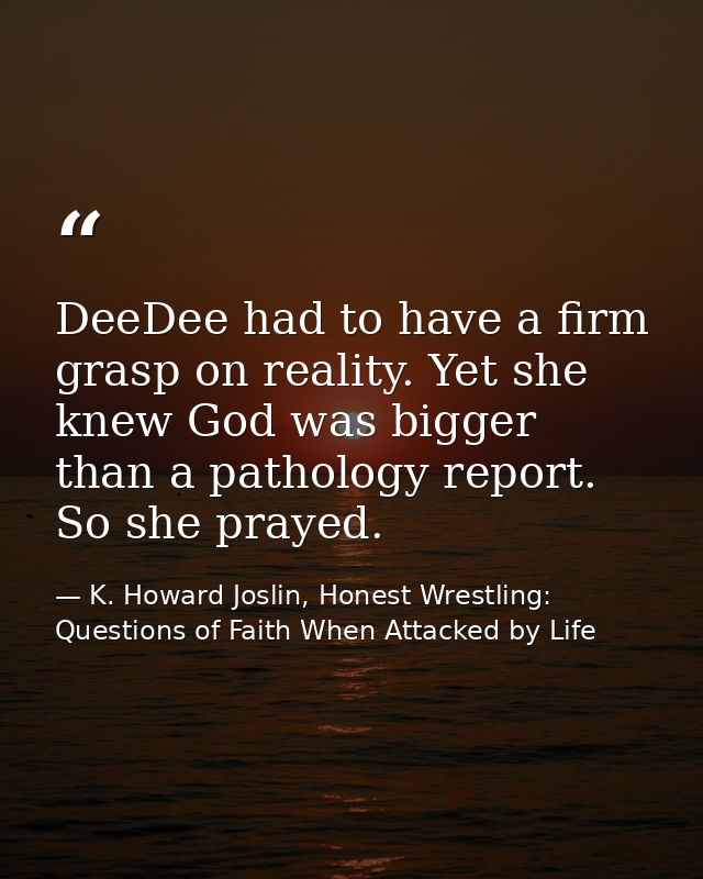 DeeDee had to have a firm grasp on reality. Yet she knew God was bigger than a pathology report. So she prayed. — K. Howard Joslin, Honest Wrestling: Questions of Faith When Attacked by Life