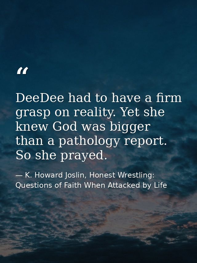 DeeDee had to have a firm grasp on reality. Yet she knew God was bigger than a pathology report. So she prayed. — K. Howard Joslin, Honest Wrestling: Questions of Faith When Attacked by Life