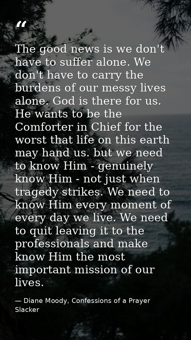 The good news is we don't have to suffer alone. We don't have to carry the burdens of our messy lives alone. God is ther — Diane Moody, Confessions of a Prayer Slacker