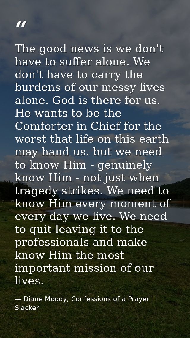 The good news is we don't have to suffer alone. We don't have to carry the burdens of our messy lives alone. God is ther — Diane Moody, Confessions of a Prayer Slacker