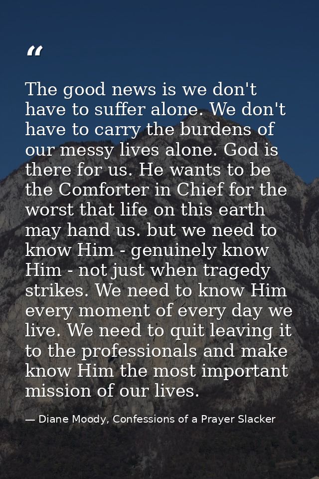 The good news is we don't have to suffer alone. We don't have to carry the burdens of our messy lives alone. God is ther — Diane Moody, Confessions of a Prayer Slacker