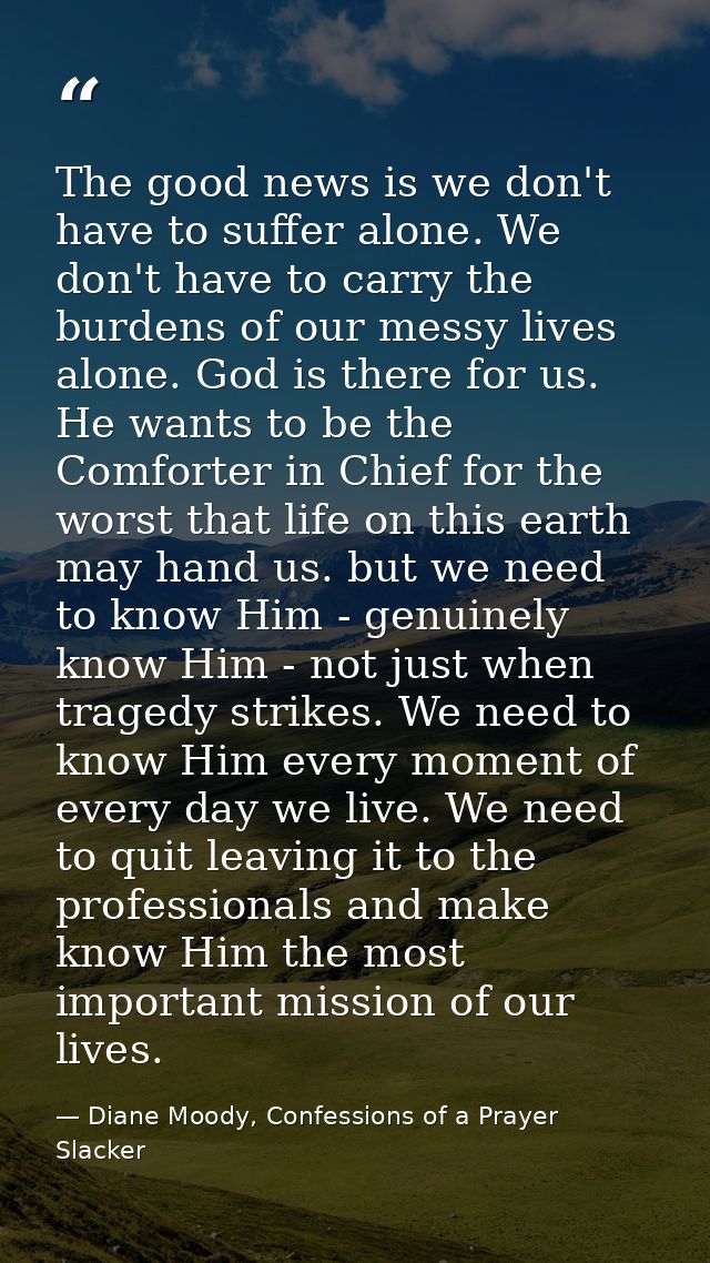 The good news is we don't have to suffer alone. We don't have to carry the burdens of our messy lives alone. God is ther — Diane Moody, Confessions of a Prayer Slacker