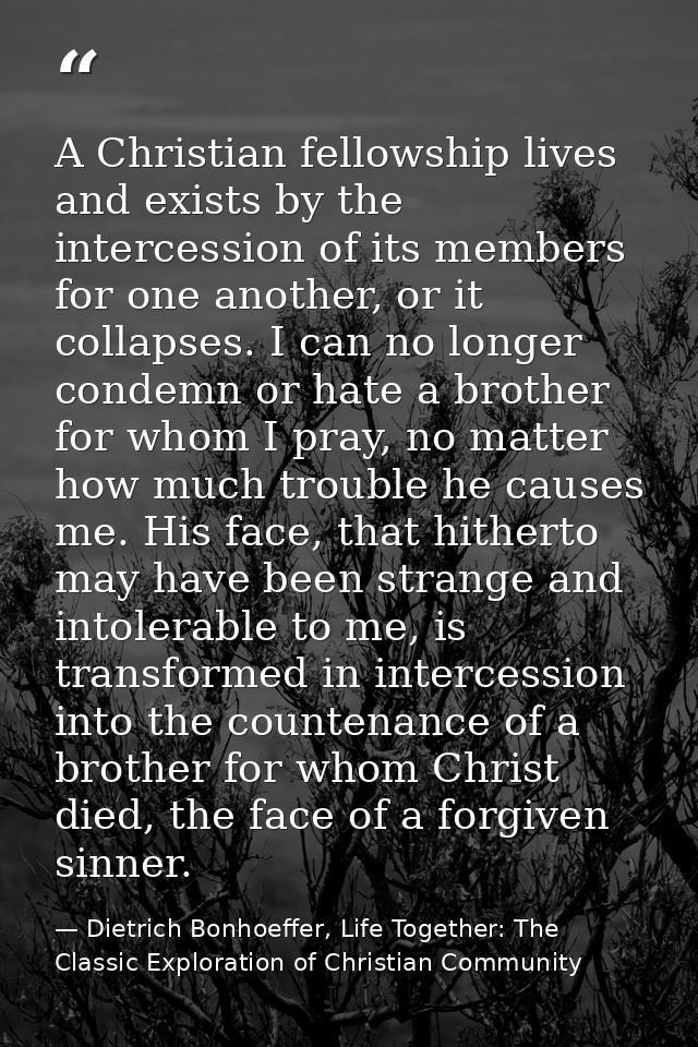 A Christian fellowship lives and exists by the intercession of its members for one another, or it collapses. I can no lo — Dietrich Bonhoeffer, Life Together: The Classic Exploration of Christian Community
