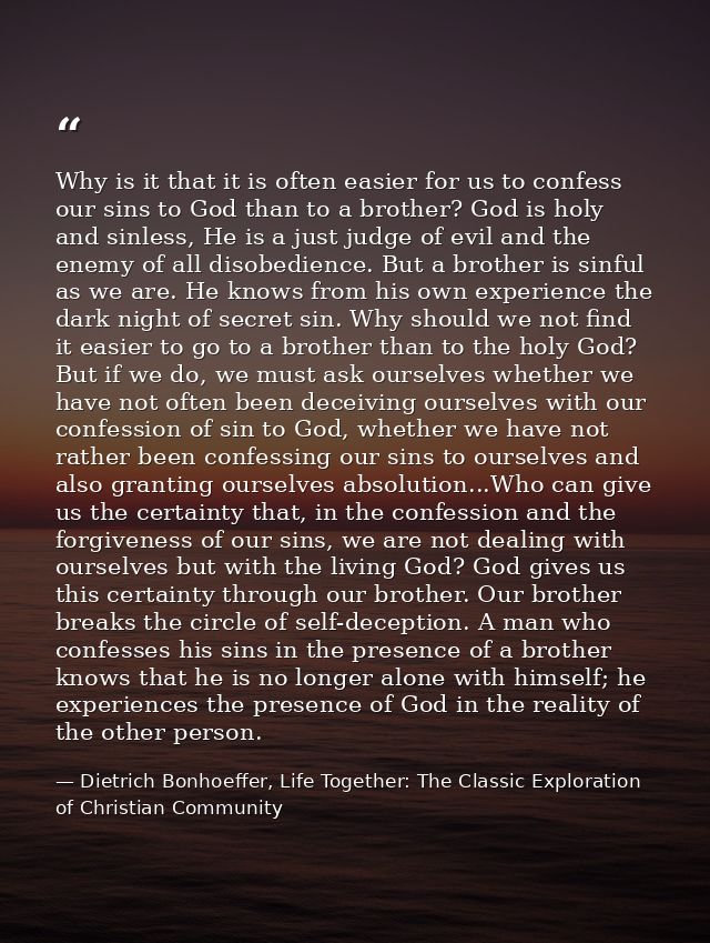 Why is it that it is often easier for us to confess our sins to God than to a brother? God is holy and sinless, He is a  — Dietrich Bonhoeffer, Life Together: The Classic Exploration of Christian Community