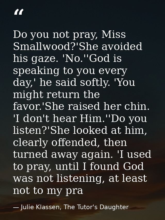 Do you not pray, Miss Smallwood?'She avoided his gaze. 'No.''God is speaking to you every day,' he said softly. 'You mig — Julie Klassen, The Tutor's Daughter