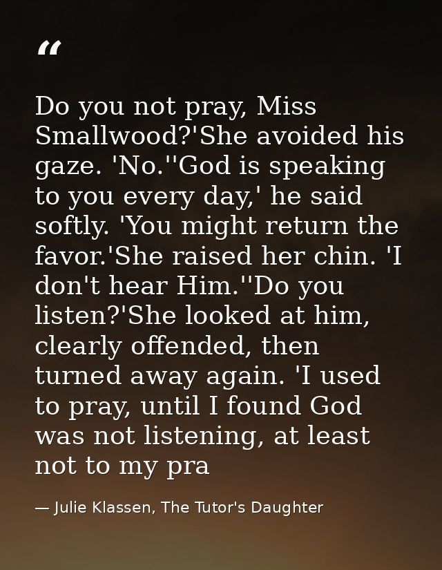 Do you not pray, Miss Smallwood?'She avoided his gaze. 'No.''God is speaking to you every day,' he said softly. 'You mig — Julie Klassen, The Tutor's Daughter