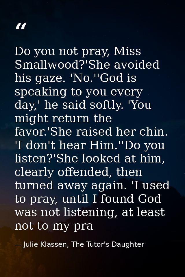 Do you not pray, Miss Smallwood?'She avoided his gaze. 'No.''God is speaking to you every day,' he said softly. 'You mig — Julie Klassen, The Tutor's Daughter