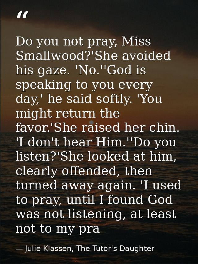 Do you not pray, Miss Smallwood?'She avoided his gaze. 'No.''God is speaking to you every day,' he said softly. 'You mig — Julie Klassen, The Tutor's Daughter