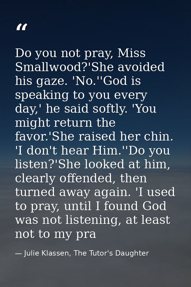Do you not pray, Miss Smallwood?'She avoided his gaze. 'No.''God is speaking to you every day,' he said softly. 'You mig — Julie Klassen, The Tutor's Daughter