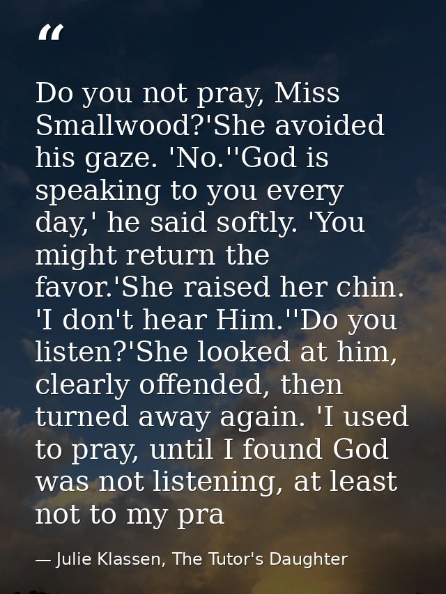 Do you not pray, Miss Smallwood?'She avoided his gaze. 'No.''God is speaking to you every day,' he said softly. 'You mig — Julie Klassen, The Tutor's Daughter